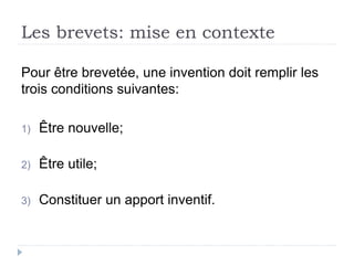 Les brevets: mise en contexte
Pour être brevetée, une invention doit remplir les
trois conditions suivantes:
1) Être nouvelle;
2) Être utile;
3) Constituer un apport inventif.
 