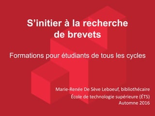 S’initier à la recherche
de brevets
Formations pour étudiants de tous les cycles
Marie-Renée De Sève Leboeuf, bibliothécaire
École de technologie supérieure (ÉTS)
Automne 2016
 