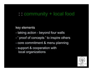 : : community + local food

key elements
- taking action - beyond four walls
- ' proof of concepts ' to inspire others
- core commitment & menu planning
- support & cooperation with
  local organizations
 