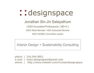 ::designspace
       Jonathan Sin-Jin Satayathum
         LEED Accredited Professional [ BD+C ]
        ASID Allied Member / IIDA Associate Member
             NEO-USGBC Committee Leader




 Interior Design + Sustainability Consulting


phone | 216.544.9951
e.mail | sinjin.designspace@gmail.com
online | http://www.linkedin.com/in/sinjindesignspace
 