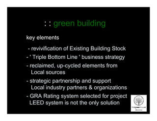 : : green building
key elements
- revivification of Existing Building Stock
- ' Triple Bottom Line ' business strategy
- reclaimed, up-cycled elements from
   Local sources
- strategic partnership and support
  Local industry partners & organizations
- GRA Rating system selected for project
  LEED system is not the only solution
 