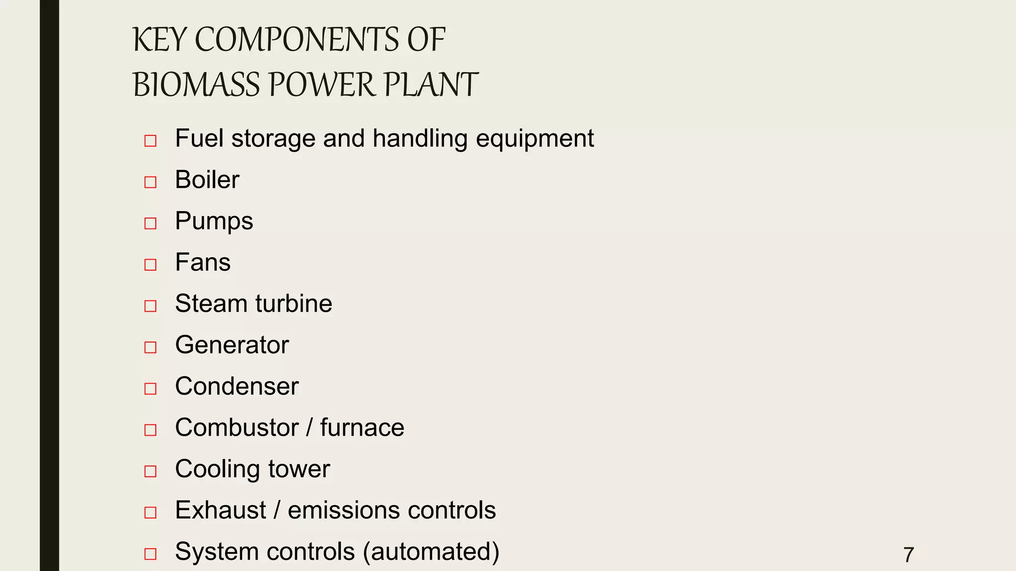 KEY COMPONENTS OF
BIOMASS POWER PLANT
□ Fuel storage and handling equipment
□ Boiler
□ Pumps
□ Fans
□ Steam turbine
□ Generator
□ Condenser
□ Combustor / furnace
□ Cooling tower
□ Exhaust / emissions controls
□ System controls (automated) 7
 