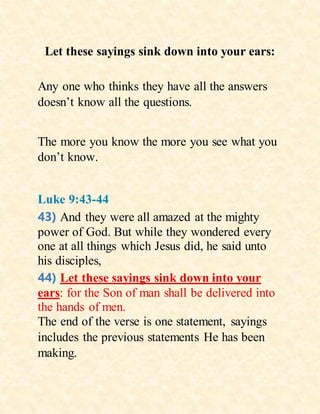 Let these sayings sink down into your ears:
Any one who thinks they have all the answers
doesn’t know all the questions.
The more you know the more you see what you
don’t know.
Luke 9:43-44
43) And they were all amazed at the mighty
power of God. But while they wondered every
one at all things which Jesus did, he said unto
his disciples,
44) Let these sayings sink down into your
ears: for the Son of man shall be delivered into
the hands of men.
The end of the verse is one statement, sayings
includes the previous statements He has been
making.
 
