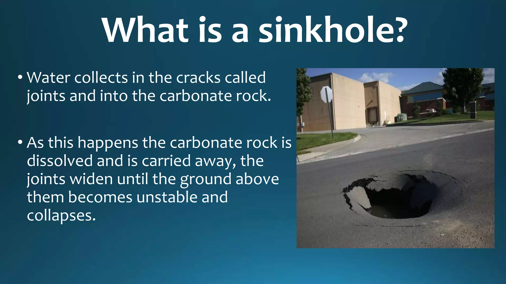 What is a sinkhole?
• Water collects in the cracks called
joints and into the carbonate rock.
• As this happens the carbonate rock is
dissolved and is carried away, the
joints widen until the ground above
them becomes unstable and
collapses.
 