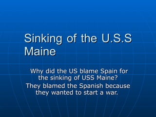 Sinking of the U.S.S Maine Why did the US blame Spain for the sinking of USS Maine? They blamed the Spanish because they wanted to start a war.  