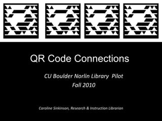 QR Code Connections CU Boulder Norlin Library  Pilot  Fall 2010 Caroline Sinkinson, Research & Instruction Librarian 
