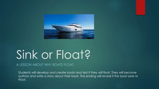 Sink or Float?
A LESSON ABOUT WHY BOATS FLOAT.
Students will develop and create boats and test if they will float. They will become
authors and write a story about their boat. The ending will reveal if the boat sank or
Float.
 