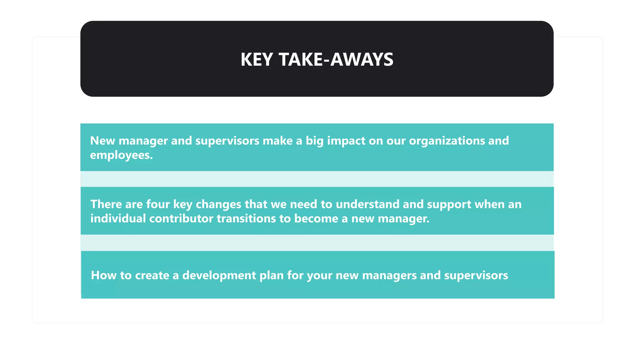 KEY TAKE-AWAYS
New manager and supervisors make a big impact on our organizations and
employees.
There are four key changes that we need to understand and support when an
individual contributor transitions to become a new manager.
How to create a development plan for your new managers and supervisors
 