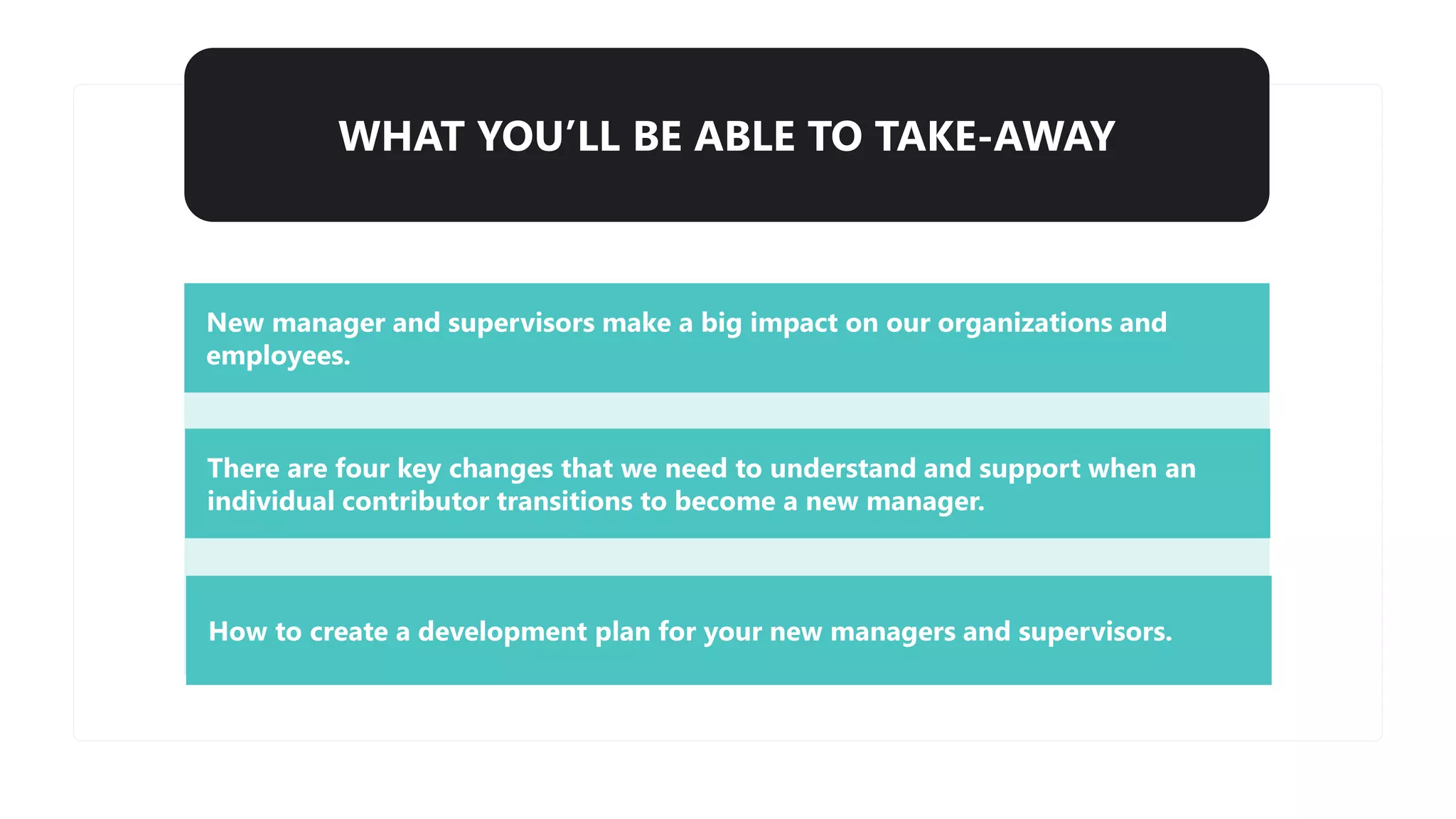WHAT YOU’LL BE ABLE TO TAKE-AWAY
New manager and supervisors make a big impact on our organizations and
employees.
There are four key changes that we need to understand and support when an
individual contributor transitions to become a new manager.
How to create a development plan for your new managers and supervisors.
 