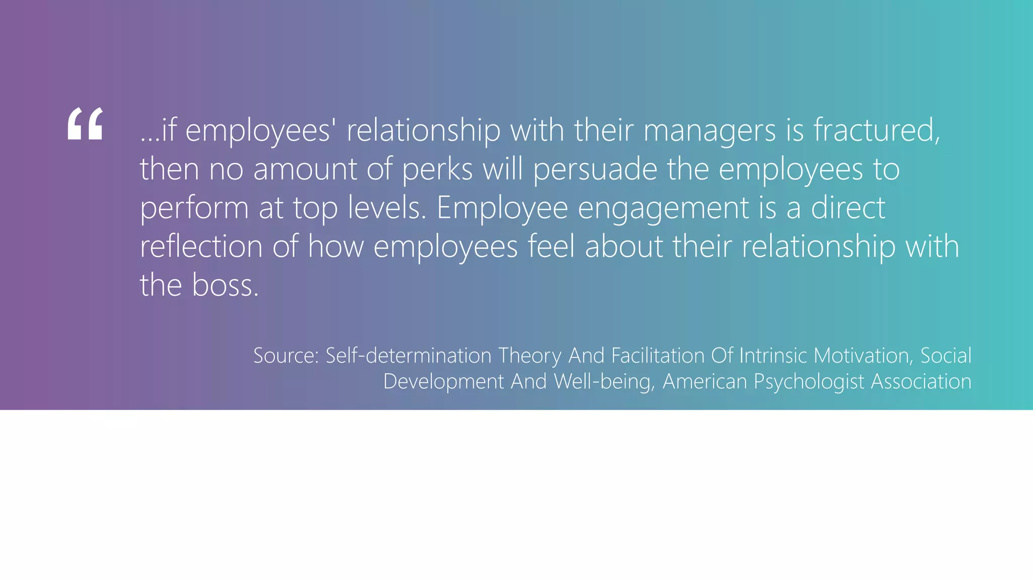 ...if employees' relationship with their managers is fractured,
then no amount of perks will persuade the employees to
perform at top levels. Employee engagement is a direct
reflection of how employees feel about their relationship with
the boss.
Source: Self-determination Theory And Facilitation Of Intrinsic Motivation, Social
Development And Well-being, American Psychologist Association
“
 