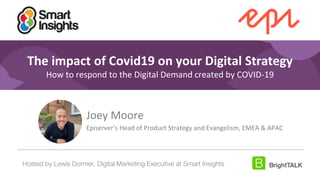 1
#DigitalPriorities Digital Marketing Priorities 2018 brought to you
by
The impact of Covid19 on your Digital Strategy
How to respond to the Digital Demand created by COVID-19
Joey Moore
Episerver’s Head of Product Strategy and Evangelism, EMEA & APAC
Hosted by Lewis Dormer, Digital Marketing Executive at Smart Insights
 