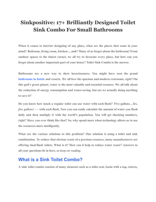 Sinkpositive: 17+ Brilliantly Designed Toilet
Sink Combo For Small Bathrooms
When it comes to interior designing of any place, what are the places that come in your
mind? Bedroom, living room, kitchen….and? Many of us forget about the bathroom! From
outdoor spaces to the tiniest corner, we all try to decorate every place, but how can you
forget about another important part of your house? Toilet Sink Combo is the answer.
Bathrooms are a new way to show luxuriousness. You might have seen the grand
bathrooms in hotels and resorts. We all love the spacious and modern restrooms, right? On
this god’s green planet, water is the most valuable and essential resource. We all talk about
the reduction of energy consumption and water-saving, but are we actually doing anything
to save it?
Do you know how much a regular toilet can use water with each flush? Five gallons…Yes,
five gallons! — with each flush. Now you can easily calculate the amount of water you flush
daily and then multiply it with the world’s population. You will get shocking numbers,
right? Have you ever think like that? So, why spend more when technology allows us to use
the resources more intelligently.
What are the various solutions to this problem? One solution is using a toilet and sink
combination. To reduce that obvious waste of a precious resource, many manufacturers are
offering dual-flush toilets. What is it? How can it help to reduce water waste? Answers to
all your questions lie in here, so keep on reading.
What is a Sink Toilet Combo?
A sink toilet combo consists of many elements such as a toilet seat, basin with a tap, cistern,
 