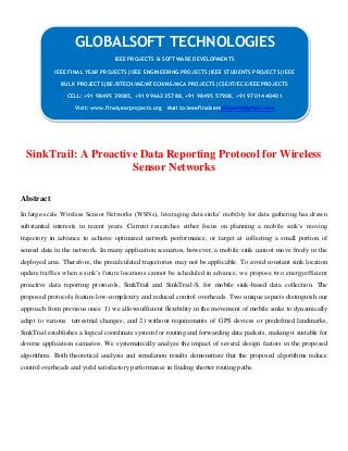 SinkTrail: A Proactive Data Reporting Protocol for Wireless
Sensor Networks
Abstract
In large-scale Wireless Sensor Networks (WSNs), leveraging data sinks’ mobility for data gathering has drawn
substantial interests in recent years. Current researches either focus on planning a mobile sink’s moving
trajectory in advance to achieve optimized network performance, or target at collecting a small portion of
sensed data in the network. In many application scenarios, however, a mobile sink cannot move freely in the
deployed area. Therefore, the precalculated trajectories may not be applicable. To avoid constant sink location
update traffics when a sink’s future locations cannot be scheduled in advance, we propose two energyefficient
proactive data reporting protocols, SinkTrail and SinkTrail-S, for mobile sink-based data collection. The
proposed protocols feature low-complexity and reduced control overheads. Two unique aspects distinguish our
approach from previous ones: 1) we allowsufficient flexibility in the movement of mobile sinks to dynamically
adapt to various terrestrial changes; and 2) without requirements of GPS devices or predefined landmarks,
SinkTrail establishes a logical coordinate system for routing and forwarding data packets, making it suitable for
diverse application scenarios. We systematically analyze the impact of several design factors in the proposed
algorithms. Both theoretical analysis and simulation results demonstrate that the proposed algorithms reduce
control overheads and yield satisfactory performance in finding shorter routing paths.
GLOBALSOFT TECHNOLOGIES
IEEE PROJECTS & SOFTWARE DEVELOPMENTS
IEEE FINAL YEAR PROJECTS|IEEE ENGINEERING PROJECTS|IEEE STUDENTS PROJECTS|IEEE
BULK PROJECTS|BE/BTECH/ME/MTECH/MS/MCA PROJECTS|CSE/IT/ECE/EEE PROJECTS
CELL: +91 98495 39085, +91 99662 35788, +91 98495 57908, +91 97014 40401
Visit: www.finalyearprojects.org Mail to:ieeefinalsemprojects@gmail.com
 