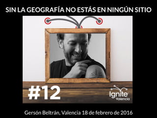 SIN LA GEOGRAFÍA NO ESTÁS EN NINGÚN SITIO
Gersón Beltrán, Valencia 18 de febrero de 2016
 