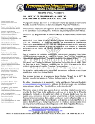 REGISTRO OFICIAL: P13000012763
PRENSAMÉRICA INTERNACIONAL CORPORATION / FRANQUICIA DIVISION MÉXICO
prensamericainternacionalmex@gmail.com
www.cmcprensamerica.com / www.prensamerica.com
Tels. 044 951 208 46 44 / 01951 5 39 61 75
Oficina de Recepción de documentos: Colón 406 – Col. Centro – Oaxaca de Juárez. Oax. – C.P. 68000 – Tel. 514 25 99
Noelia Inocente Isidro
Directora General División
México.
Sergio Felipe Sánchez Paredes
Sub Director General en México.
Gonzalo Navor Lanche
Director de Relaciones Políticas e
Institucionales en México.
Elda María Cortés Ramírez
Directora del Departamento Legal
del Corporativo México.
Alfredo Martínez Ramírez
Director Estatal en México D.F.
Alejandro Pablo Nicolás
Director de Fotoperiodismo para
México.
Carlos Ramos Valladolid
Director Estatal en Oaxaca.
Jacqueline de la Cruz Zenteno
Directora de Relaciones Públicas
en Oaxaca.
Fortino Joaquín García Díaz
Director de Radio e Información
Estatal en Oaxaca.
Karla Idania Mendoza Cuenca
Sub Directora Regional en
Huajuapan de León. Oaxaca.
Pedro Ortíz Soriano
Sub Director Regional en
Teotitlán de Flores Magón.
Oaxaca.
Lucio Jesús Méndez Gopar
Sub Director Regional en
Huatulco. Oaxaca.
Jesús Nayn Cortéz Ramírez
Sub Director Regional en
Chalcatongo de Hidalgo. Oaxaca.
José Torrentera Olivera
Sub Director Regional en Puerto
Escondido. Oaxaca.
Montiel Cruz Cruz
Sub Director Regional en Valles
Centrales de Oaxaca.
SIN LIBERTAD DE PENSAMIENTO LA LIBERTAD
DE EXPRESION NO SIRVE DE NADA: NOELIA I I.
*Funge como testigo de honor el coordinador editorial del colectivo internacional
Nuestra Aparente Rendición, de Barcelona España, Alejandro Vélez Salas.
*Prensamérica Internacional Corporation división México entrega reconocimientos
a tres periodistas oaxaqueños por su destacada trayectoria profesional en México.
Información de: Departamento de Difusión México de Prensamerica Internacional
CEO.
México D.F. Junio 09 de 2013.- En el marco del Día de la Libertad de Expresión
(Día del Periodista), la Dirección General de Prensamérica Internacional
Corporation (Miami-Florida-P13000012763) División México llevó a cabo la entrega
de nombramientos oficiales al grupo de periodistas que integran la plataforma
informativa en el Estado de Oaxaca, ubicado al sur-sureste de la República
Mexicana.
Con la presencia del periodista investigador internacional, Alejandro Vélez Salas,
doctor en Humanidades por la Universitat Pompeu Fabra (UPF) y licenciado en
Ciencia Política por el Instituto Tecnológico Autónomo de México (ITAM).
Fungiendo como testigo de honor en esta entrega de nombramientos, Vélez Salas
ha defendido la tesis “Efectos y consecuencias del 11-S. Una perspectiva ético-
política” bajo la dirección del Dr. Francisco Fernández Buey.
Ha impartido conferencias sobre seguridad, terrorismo y vigilancia en congresos
académicos en Londres, Oslo y Madrid.
Fue profesor invitado en el programa “Legal Studies Abroad” de la UPF. Es
también consultor del Màster de Políticas de Seguridad de la UOC.
Es editor y coordinador de la asociación y portal web Nuestra Aparente Rendición
www.nuestraaparenterendición.com., editores del libro homenaje a los periodistas
asesinados en México “Tu y Yo coincidimos en la noche terrible”.
Momentos antes de iniciar este evento, la joven periodista Noelia Inocente Isidro,
oriunda de San Felipe Usila, población enclavada en la zona de la Chinantla
oaxaqueña, radicada en la capital del estado de Oaxaca desde hace más de
cuatro años, cumpliendo con sus estudios universitarios en línea, manifestó que
Prensamerica internacional Corporation cuenta con registro oficial emitido por el
gobierno de Estados Unidos, teniendo como sede central la ciudad de Miami en el
estado de la Florida y su filial principal aquí en el estado de Oaxaca desde donde
se dirige a los miembros que están integrados dentro de la República Mexicana.
 