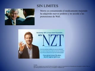 SIN LIMITES
Tomada:
https://www.google.com.co/search?q=fotos+de+bradley+cooper+en+la+pelicula+sin+limites&source=lnms&tbm=isch&sa=X&ei=uX
OjU7OBAqelsQS6noEw&ved=0CAYQ_AUoAQ&biw=1680&bih=853
Morra ya consumiendo el medicamento mejorado
ha adquirido nuevos poderes y no accede a las
pretensiones de Wall.
 