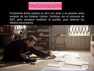 Finalmente Eddie publica su libro con éxito y se postula como
senador de los Estados Unidos. Continúa con el consumo de
NZT, pero consigue modificar la pastilla, para eliminar los
efectos secundarios.
 