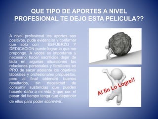 QUE TIPO DE APORTES A NIVEL
PROFESIONAL TE DEJO ESTA PELICULA??
A nivel profesional los aportes son
positivos, pude evidenciar y confirmar
que solo con ESFUERZO Y
DEDICACION puedo lograr lo que me
propongo. A veces es importante y
necesario hacer sacrificios dejar de
lado en algunas situaciones las
relaciones personales y familiares en
PRO de sacar adelante los objetivos
laborales y profesionales propuestos,
pero al final obtendré buenos
resultados, sin necesidad de
consumir sustancias que pueden
hacerle daño a mi vida y que con el
pasar del tiempo tenga que depender
de ellos para poder sobrevivir.
 