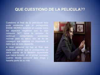 QUE CUESTIONO DE LA PELICULA??
Cuestiono el final de la pelicula,en esta
pude evidenciar que el protagonista
EDDIE MORRA teniendo en cuenta todos
los aspectos negativos que le dejo
consumir NZT, toma la decisión de
continuar consumiendo sustancias
nocivas para su salud, con tal fin de
conseguir sus objetivos sin importarle el
daño que se esta causando.
A nivel personal no fue el final que
esperaba, pensé que el protagonista se
daría cuenta de la decisión equivocada
que había tomado en el primer momento
cuando decide consumir esta droga y
hacerla parte de su vida.
 
