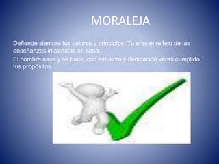 MORALEJA
Defiende siempre tus valores y principios, Tu eres el reflejo de las
enseñanzas impartidas en casa.
El hombre nace y se hace, con esfuerzo y dedicación veras cumplido
tus propósitos.
 