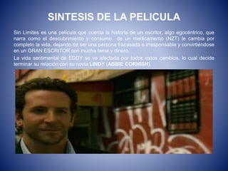 SINTESIS DE LA PELICULA
Sin Limites es una película que cuenta la historia de un escritor, algo egocéntrico, que
narra como el descubrimiento y consumo de un medicamento (NZT) le cambia por
completo la vida, dejando de ser una persona fracasada e irresponsable y convirtiéndose
en un GRAN ESCRITOR con mucha fama y dinero.
La vida sentimental de EDDY se ve afectada por todos estos cambios, lo cual decide
terminar su relación con su novia LINDY (ABBIE CORNISH).
.
 