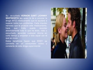 Su ex-cuñado VERNON GANT (JOHNNY
WHITWORTH )es quien le da a conocer la
droga (NTZ) medicamento que le ayudara a
superar todos sus problemas. Cada impulso
nervioso que le produce este medicamento,
hace que Eddy puede recordar
absolutamente todo lo que ha leído, visto o
escuchado, aprender cualquier idioma en
corto tiempo y encantar a todo aquel con el
que se cruce.
Estos beneficios hacen que EDDY se
convierta en un consumidor activo y
constante de esta droga experimental.
 