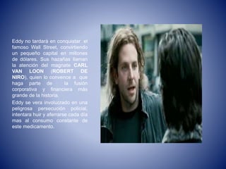 Eddy no tardará en conquistar el
famoso Wall Street, convirtiendo
un pequeño capital en millones
de dólares. Sus hazañas llaman
la atención del magnate CARL
VAN LOON (ROBERT DE
NIRO), quien lo convence a que
haga parte de la fusión
corporativa y financiera más
grande de la historia.
Eddy se vera involucrado en una
peligrosa persecución policial,
intentara huir y aferrarse cada día
mas al consumo constante de
este medicamento.
 