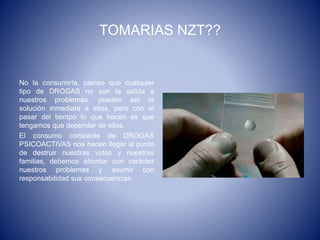 TOMARIAS NZT??
No la consumiría, pienso que cualquier
tipo de DROGAS no son la salida a
nuestros problemas, pueden ser la
solución inmediata a ellos, pero con el
pasar del tiempo lo que hacen es que
tengamos que depender de ellas.
El consumo constante de DROGAS
PSICOACTIVAS nos hacen llegar al punto
de destruir nuestras vidas y nuestras
familias, debemos afrontar con carácter
nuestros problemas y asumir con
responsabilidad sus consecuencias.
 