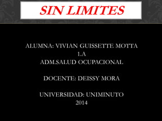 ALUMNA: VIVIAN GUISSETTE MOTTA
1.A
ADM.SALUD OCUPACIONAL
DOCENTE: DEISSY MORA
UNIVERSIDAD: UNIMINUTO
2014
SIN LIMITES
 