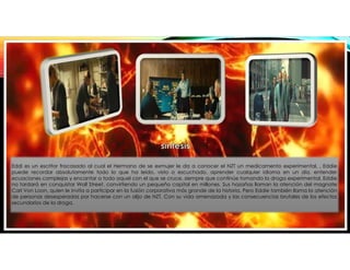 Eddi es un escritor fracasado al cual el Hermano de se exmujer le da a conocer el NZT un medicamento experimental, , Eddie
puede recordar absolutamente todo lo que ha leído, visto o escuchado, aprender cualquier idioma en un día, entender
ecuaciones complejas y encantar a todo aquel con el que se cruce, siempre que continúe tomando la droga experimental. Eddie
no tardará en conquistar Wall Street, convirtiendo un pequeño capital en millones. Sus hazañas llaman la atención del magnate
Carl Von Loon, quien le invita a participar en la fusión corporativa más grande de la historia. Pero Eddie también llama la atención
de personas desesperadas por hacerse con un alijo de NZT. Con su vida amenazada y las consecuencias brutales de los efectos
secundarios de la droga.
 