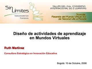 Diseño de actividades de aprendizaje en Mundos Virtuales Ruth Martínez Consultora Estratégica en Innovación Educativa Bogotá. 10 de Octubre, 2008 