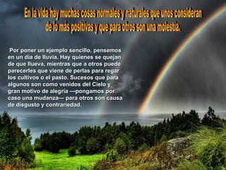 Por poner un ejemplo sencillo, pensemos en un día de lluvia. Hay quienes se quejan de que llueva, mientras que a otros puede parecerles que viene de perlas para regar los cultivos o el pasto. Sucesos que para algunos son como venidos del Cielo y gran motivo de alegría —pongamos por caso una mudanza— para otros son causa de disgusto y contrariedad.   En la vida hay muchas cosas normales y naturales que unos consideran de lo más positivas y que para otros son una molestia.  