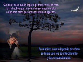 Cualquier cosa puede llegar a generar resentimiento,  hasta hechos que no son intrínsecamente malos  o que para otras personas resultan halagüeños.  En muchos casos depende de cómo  se tome uno los acontecimiento y las circunstancias. 