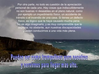Por otra parte, no todo es cuestión de la apreciación personal de cada uno. Hay cosas que indiscutiblemente no son buenas ni deseables en el plano natural, como por ejemplo un impedimento físico, un accidente de tránsito o el incendio de una casa. Si tienes un defecto físico, es lógico que te haya causado mucha pena.  No es algo imaginario, y es muy comprensible que te deprima; no obstante, aun nuestras discapacidades pueden conducirnos a una vida más plena. Pueden ser como trampolines para nosotros  y servirnos para llegar más alto. 