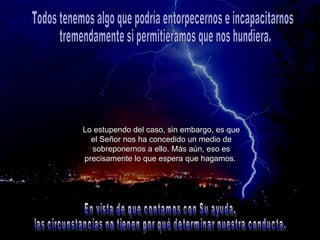 Lo estupendo del caso, sin embargo, es que el Señor nos ha concedido un medio de sobreponernos a ello. Más aún, eso es precisamente lo que espera que hagamos.   Todos tenemos algo que podría entorpecernos e incapacitarnos tremendamente si permitiéramos que nos hundiera.  En vista de que contamos con Su ayuda, las circunstancias no tienen por qué determinar nuestra conducta. 