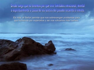 Es más, el Señor permite que nos sobrevengan problemas para que luchemos por superarlos y así nos volvamos más fuertes.   Desde luego que no tenemos por qué vivir limitados emocional, mental  o espiritualmente a causa de los lastres del pasado reciente o remoto.  