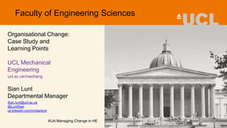 Organisational Change:
Case Study and
Learning Points
UCL Mechanical
Engineering
ucl.ac.uk/mecheng
Sian Lunt
Departmental Manager
Sian.lunt@ucl.ac.uk
@LuntSian
uk.linkedin.com/in/sianlunt
AUA Managing Change in HE
Faculty of Engineering Sciences
 