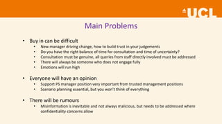 Main Problems
• Buy in can be difficult
• New manager driving change, how to build trust in your judgements
• Do you have the right balance of time for consultation and time of uncertainty?
• Consultation must be genuine, all queries from staff directly involved must be addressed
• There will always be someone who does not engage fully
• Emotions will run high
• Everyone will have an opinion
• Support PS manager position very important from trusted management positions
• Scenario planning essential, but you won’t think of everything
• There will be rumours
• Misinformation is inevitable and not always malicious, but needs to be addressed where
confidentiality concerns allow
 