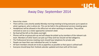 Away Day: September 2014
• How to be a team
• There will be a very shortly weekly Monday morning meeting to bring everyone up to speed on
what is going on, who is where etc. This can be held in the professional services meeting space
• Headphones will be allowed in the office but not when working on reception. They will be
removed as soon as a visitor approaches someone’s desk
• No food will be left on the desks overnight
• Phones will be on group pick-up and will always be picked up by members of the relevant sub-
team. Members of other teams can pick up if they wish but should not feel obliged to.
• The Professional Services meeting room should have telephone for private calls
• People can have their own individual fan and / or heater
• All team members should aim to be as paperless as possible so that space is utilised well
• Everyone should keep their Outlook calendar updated and share with all the team
 