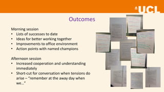 Outcomes
Morning session
• Lists of successes to date
• Ideas for better working together
• Improvements to office environment
• Action points with named champions
Afternoon session
• Increased cooperation and understanding
immediately
• Short-cut for conversation when tensions do
arise – “remember at the away day when
we…”
 