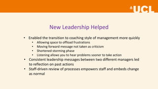 New Leadership Helped
• Enabled the transition to coaching style of management more quickly
• Allowing space to offload frustrations
• Moving forward message not taken as criticism
• Shortened storming phase
• Listening allows you to hear problems sooner to take action
• Consistent leadership messages between two different managers led
to reflection on past actions
• Staff-driven review of processes empowers staff and embeds change
as normal
 