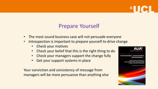 Prepare Yourself
• The most sound business case will not persuade everyone
• Introspection is important to prepare yourself to drive change
• Check your motives
• Check your belief that this is the right thing to do
• Check your managers support the change fully
• Get your support systems in place
Your conviction and consistency of message from
managers will be more persuasive than anything else
 