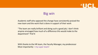 Big win
Academic staff who opposed the change have consistently praised the
new team and the work that is done in support of their work
“The team are really brilliant and doing such a good job, I don’t think
anyone envisaged how much of a difference this would make to the
department” Prof X
With thanks to the HR team, the Faculty Manager, my predecessor
Most importantly – my super team!
 