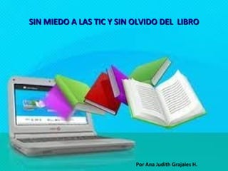 SIN MIEDO A LAS TIC Y SIN OLVIDO DEL LIBRO




                          Por Ana Judith Grajales H.
 