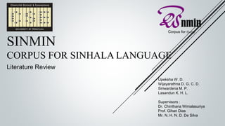 SINMIN
CORPUS FOR SINHALA LANGUAGE
Literature Review
Upeksha W. D.
Wijayarathna D. G. C. D.
Siriwardena M. P.
Lasandun K. H. L.
Supervisors :
Dr. Chinthana Wimalasuriya
Prof. Gihan Dias
Mr. N. H. N. D. De Silva
 
