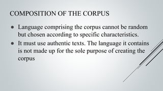 COMPOSITION OF THE CORPUS
● Language comprising the corpus cannot be random
but chosen according to specific characteristics.
● It must use authentic texts. The language it contains
is not made up for the sole purpose of creating the
corpus
 