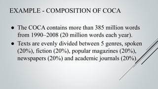 EXAMPLE - COMPOSITION OF COCA
● The COCA contains more than 385 million words
from 1990–2008 (20 million words each year).
● Texts are evenly divided between 5 genres, spoken
(20%), fiction (20%), popular magazines (20%),
newspapers (20%) and academic journals (20%).
 