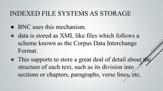 INDEXED FILE SYSTEMS AS STORAGE
● BNC uses this mechanism.
● data is stored as XML like files which follows a
scheme known as the Corpus Data Interchange
Format.
● This supports to store a great deal of detail about the
structure of each text, such as its division into
sections or chapters, paragraphs, verse lines, etc.
 
