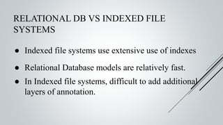 RELATIONAL DB VS INDEXED FILE
SYSTEMS
● Indexed file systems use extensive use of indexes
● Relational Database models are relatively fast.
● In Indexed file systems, difficult to add additional
layers of annotation.
 