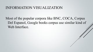 INFORMATION VISUALIZATION
Most of the popular corpora like BNC, COCA, Corpus
Del Espanol, Google books corpus use similar kind of
Web Interface.
 